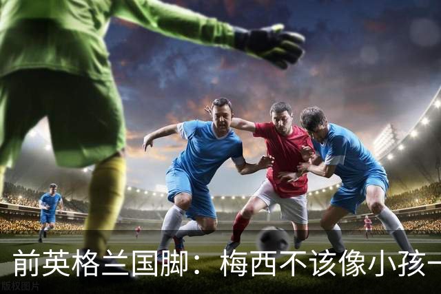 前英格兰国脚：梅西不该像小孩一样举报，若吃红牌比赛就完了