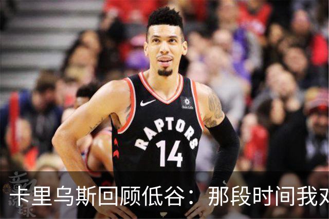 卡里乌斯回顾低谷：那段时间我对足球失去了乐趣，不想比赛