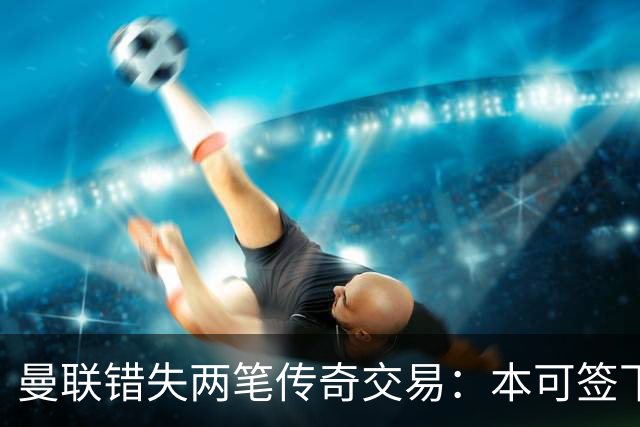 曼联错失两笔传奇交易：本可签下金球先生，却被切尔西截胡